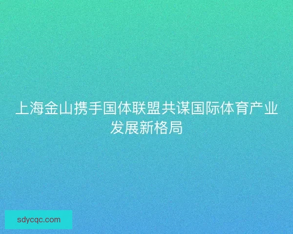 上海金山携手国体联盟共谋国际体育产业发展新格局