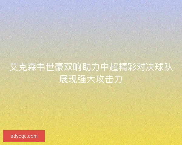 艾克森韦世豪双响助力中超精彩对决球队展现强大攻击力