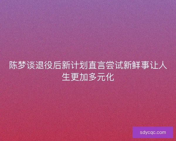 陈梦谈退役后新计划直言尝试新鲜事让人生更加多元化