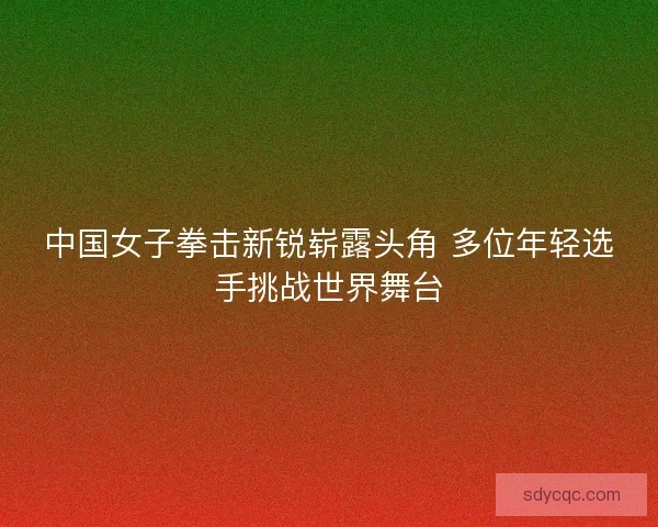 中国女子拳击新锐崭露头角 多位年轻选手挑战世界舞台