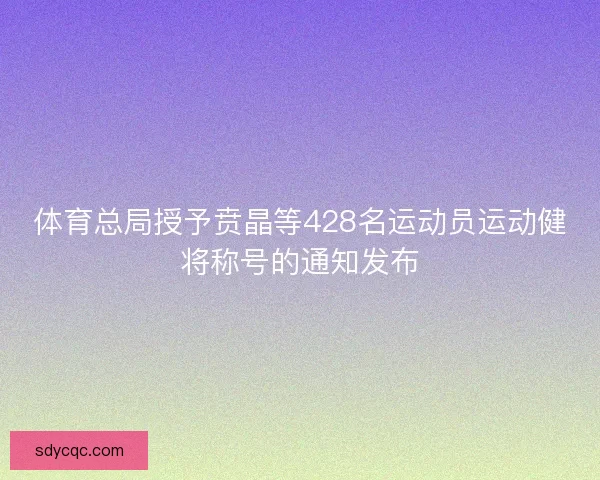 体育总局授予贲晶等428名运动员运动健将称号的通知发布