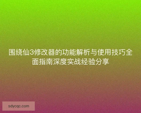 围绕仙3修改器的功能解析与使用技巧全面指南深度实战经验分享
