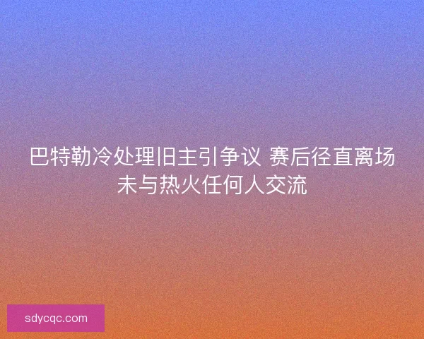 巴特勒冷处理旧主引争议 赛后径直离场未与热火任何人交流